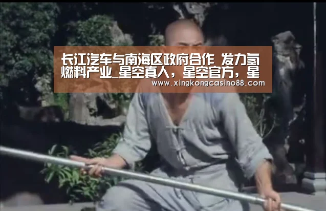 长江汽车与南海区政府合作 发力氢燃料产业_星空真人,星空官方,星空平台,星空下载(图1) 星空真人,星空官方,星空平台,星空下载