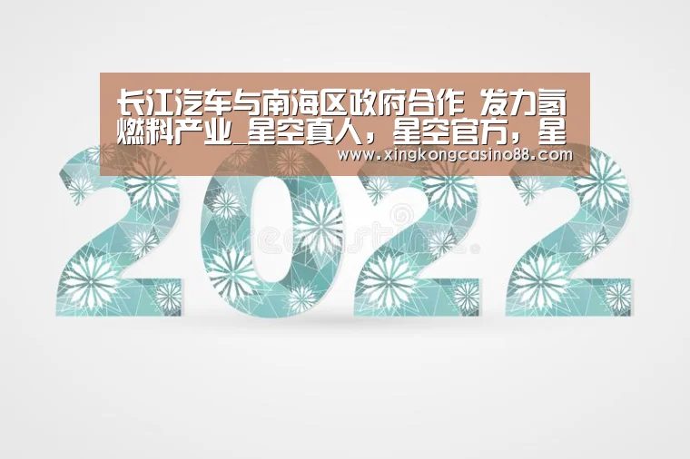 长江汽车与南海区政府合作 发力氢燃料产业_星空真人,星空官方,星空平台,星空下载(图4) 星空真人,星空官方,星空平台,星空下载
